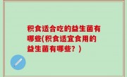 积食适合吃的益生菌有哪些(积食适宜食用的益生菌有哪些？)