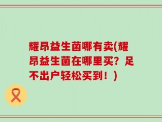 耀昂益生菌哪有卖(耀昂益生菌在哪里买？足不出户轻松买到！)