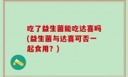 吃了益生菌能吃达喜吗(益生菌与达喜可否一起食用？)