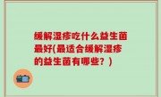 缓解湿疹吃什么益生菌最好(最适合缓解湿疹的益生菌有哪些？)
