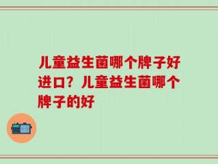 儿童益生菌哪个牌子好进口？儿童益生菌哪个牌子的好