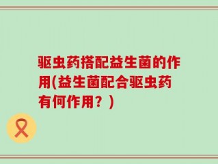 驱虫药搭配益生菌的作用(益生菌配合驱虫药有何作用？)