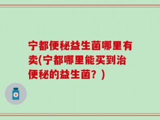 宁都便秘益生菌哪里有卖(宁都哪里能买到治便秘的益生菌？)