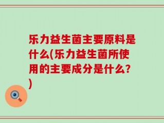 乐力益生菌主要原料是什么(乐力益生菌所使用的主要成分是什么？)
