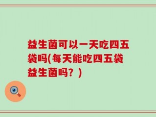 益生菌可以一天吃四五袋吗(每天能吃四五袋益生菌吗？)