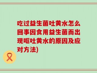 吃过益生菌吐黄水怎么回事因食用益生菌而出现呕吐黄水的原因及应对方法)