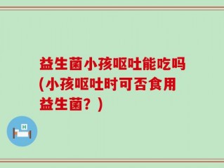 益生菌小孩呕吐能吃吗(小孩呕吐时可否食用益生菌？)