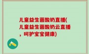 儿童益生菌酸奶直播(儿童益生菌酸奶云直播，呵护宝宝健康)