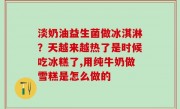 淡奶油益生菌做冰淇淋？天越来越热了是时候吃冰糕了,用纯牛奶做雪糕是怎么做的