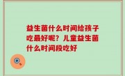 益生菌什么时间给孩子吃最好呢？儿童益生菌什么时间段吃好