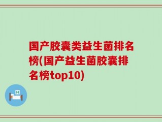国产胶囊类益生菌排名榜(国产益生菌胶囊排名榜top10)