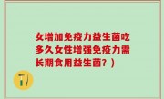女增加免疫力益生菌吃多久女性增强免疫力需长期食用益生菌？)