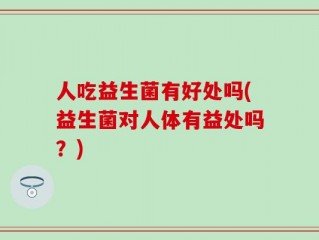人吃益生菌有好处吗(益生菌对人体有益处吗？)
