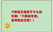 六联益生菌属于什么益生菌(「六联益生菌」是哪类益生菌？)