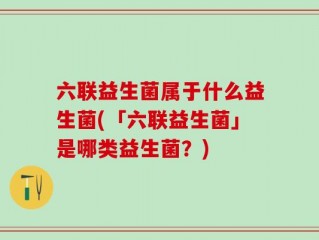 六联益生菌属于什么益生菌(「六联益生菌」是哪类益生菌？)