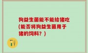 狗益生菌能不能给猪吃(能否将狗益生菌用于猪的饲料？)