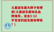 儿童益生菌大牌子有哪些(儿童益生菌知名品牌推荐，适合2-12岁宝宝的益生菌有哪些？)