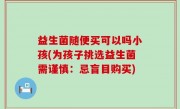 益生菌随便买可以吗小孩(为孩子挑选益生菌需谨慎：忌盲目购买)
