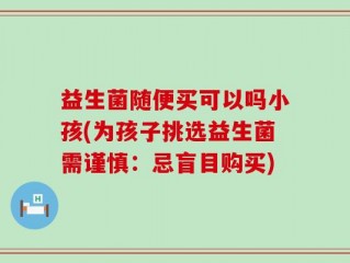 益生菌随便买可以吗小孩(为孩子挑选益生菌需谨慎：忌盲目购买)