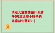 清远儿童益生菌什么牌子好(清远哪个牌子的儿童益生菌好？)