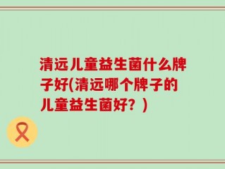 清远儿童益生菌什么牌子好(清远哪个牌子的儿童益生菌好？)