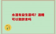 水酒有益生菌吗？酒糟可以做酵素吗