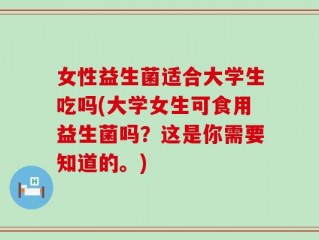 女性益生菌适合大学生吃吗(大学女生可食用益生菌吗？这是你需要知道的。)