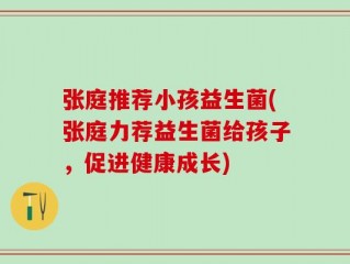 张庭推荐小孩益生菌(张庭力荐益生菌给孩子，促进健康成长)
