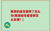 瓶装的益生菌硬了怎么办(瓶装益生菌变硬怎么处理？)