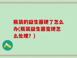 瓶装的益生菌硬了怎么办(瓶装益生菌变硬怎么处理？)