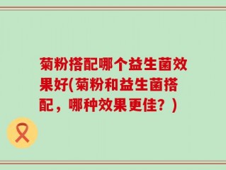菊粉搭配哪个益生菌效果好(菊粉和益生菌搭配，哪种效果更佳？)