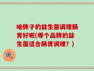 啥牌子的益生菌调理肠胃好呢(哪个品牌的益生菌适合肠胃调理？)