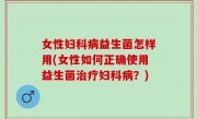 女性妇科病益生菌怎样用(女性如何正确使用益生菌治疗妇科病？)