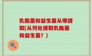 乳酸菌和益生菌从哪提取(从何处提取乳酸菌和益生菌？)
