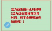 活力益生菌什么时候喝(活力益生菌推荐饮用时间，科学合理喝法你知道吗？)