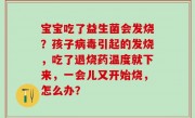 宝宝吃了益生菌会发烧？孩子病毒引起的发烧，吃了退烧药温度就下来，一会儿又开始烧，怎么办？
