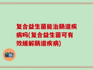 复合益生菌能治肠道疾病吗(复合益生菌可有效缓解肠道疾病)