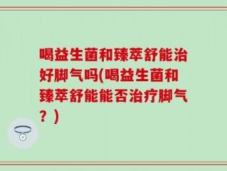 喝益生菌和臻萃舒能治好脚气吗(喝益生菌和臻萃舒能能否治疗脚气？)