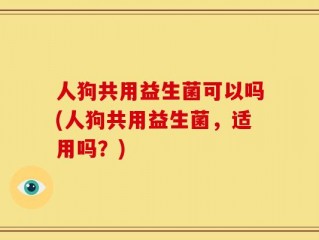 人狗共用益生菌可以吗(人狗共用益生菌，适用吗？)