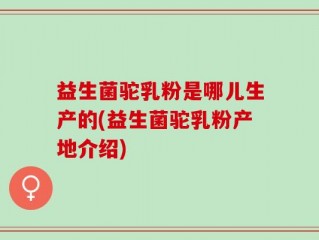 益生菌驼乳粉是哪儿生产的(益生菌驼乳粉产地介绍)