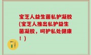宝芝人益生菌私护凝胶(宝芝人推出私护益生菌凝胶，呵护私处健康！)