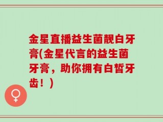 金星直播益生菌靓白牙膏(金星代言的益生菌牙膏，助你拥有白皙牙齿！)