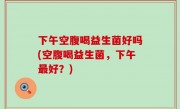 下午空腹喝益生菌好吗(空腹喝益生菌，下午最好？)
