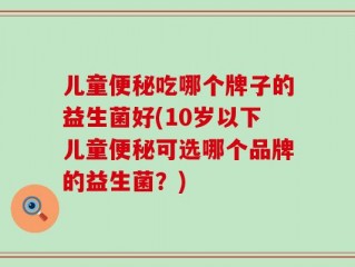 儿童便秘吃哪个牌子的益生菌好(10岁以下儿童便秘可选哪个品牌的益生菌？)