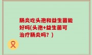 肠炎吃头孢和益生菌能好吗(头孢+益生菌可治疗肠炎吗？)