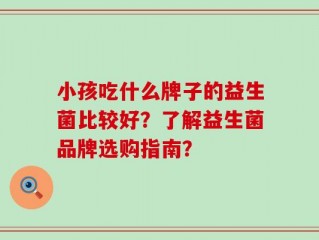 小孩吃什么牌子的益生菌比较好？了解益生菌品牌选购指南？