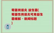 霉菌阴道炎 益生菌(霉菌性阴道炎可用益生菌缓解 - 新闻标题)