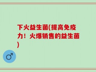 下火益生菌(提高免疫力！火爆销售的益生菌)