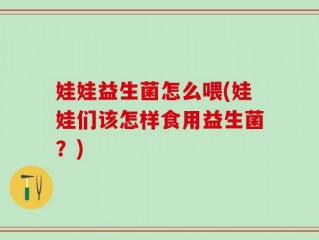 娃娃益生菌怎么喂(娃娃们该怎样食用益生菌？)
