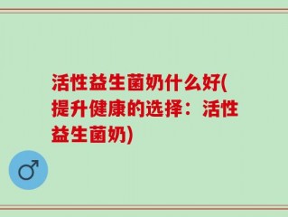 活性益生菌奶什么好(提升健康的选择：活性益生菌奶)